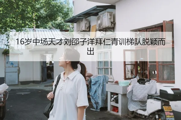 16岁中场天才刘邵子洋拜仁青训梯队脱颖而出