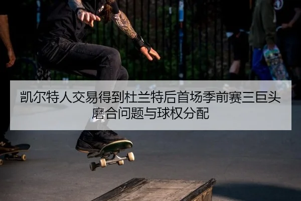 凯尔特人交易得到杜兰特后首场季前赛三巨头磨合问题与球权分配