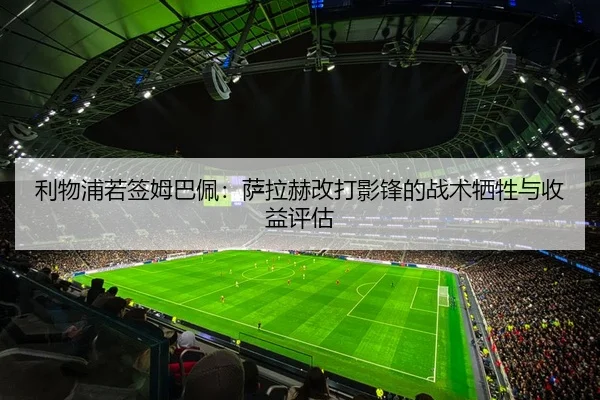 利物浦若签姆巴佩：萨拉赫改打影锋的战术牺牲与收益评估